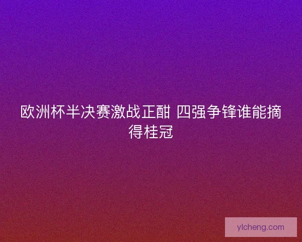 欧洲杯半决赛激战正酣 四强争锋谁能摘得桂冠