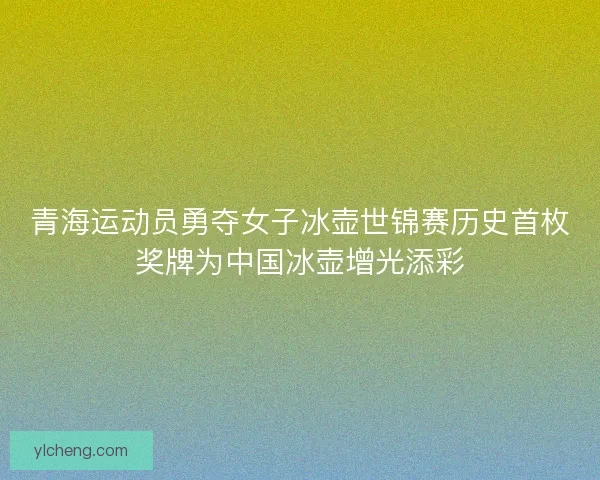青海运动员勇夺女子冰壶世锦赛历史首枚奖牌为中国冰壶增光添彩