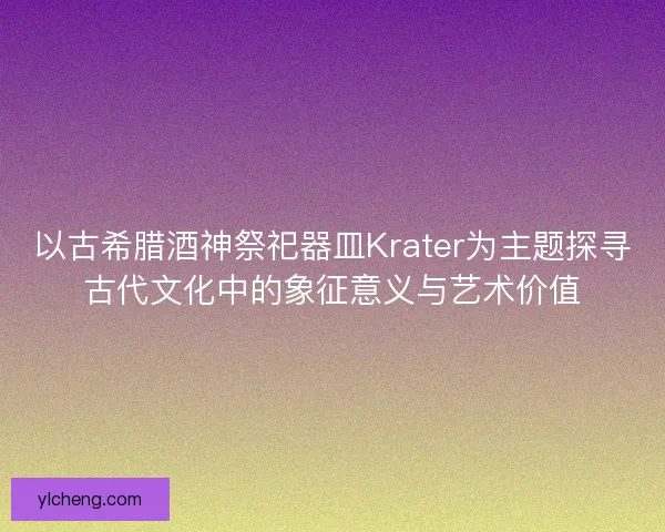 以古希腊酒神祭祀器皿Krater为主题探寻古代文化中的象征意义与艺术价值