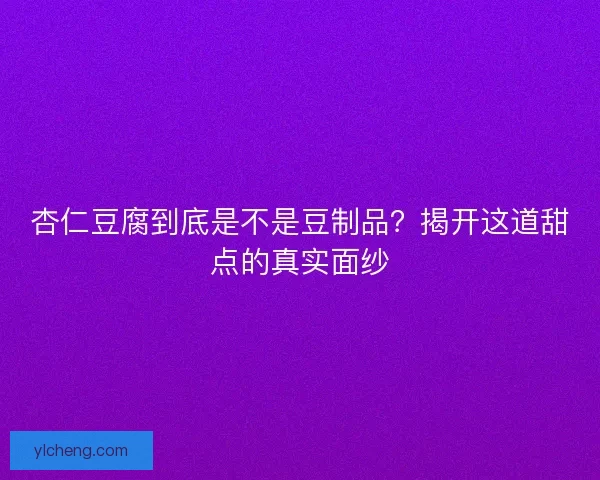 杏仁豆腐到底是不是豆制品？揭开这道甜点的真实面纱