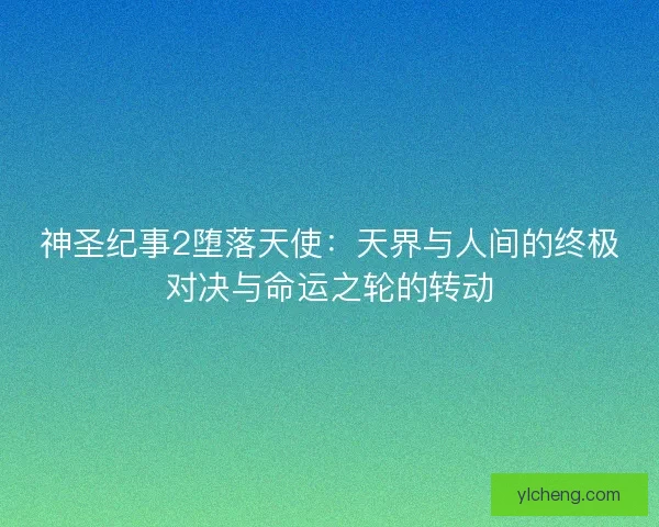 神圣纪事2堕落天使：天界与人间的终极对决与命运之轮的转动