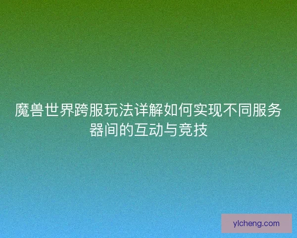 魔兽世界跨服玩法详解如何实现不同服务器间的互动与竞技