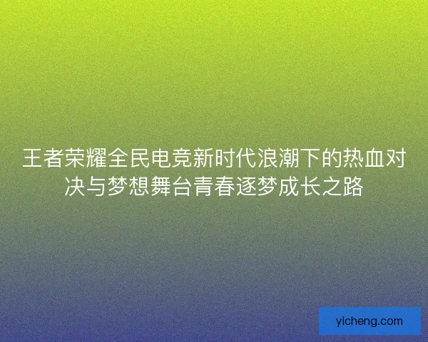 王者荣耀全民电竞新时代浪潮下的热血对决与梦想舞台青春逐梦成长之路