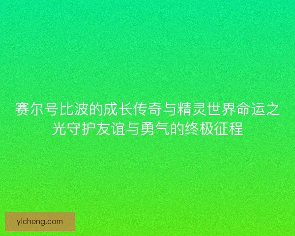 赛尔号比波的成长传奇与精灵世界命运之光守护友谊与勇气的终极征程