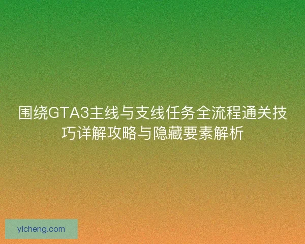 围绕GTA3主线与支线任务全流程通关技巧详解攻略与隐藏要素解析