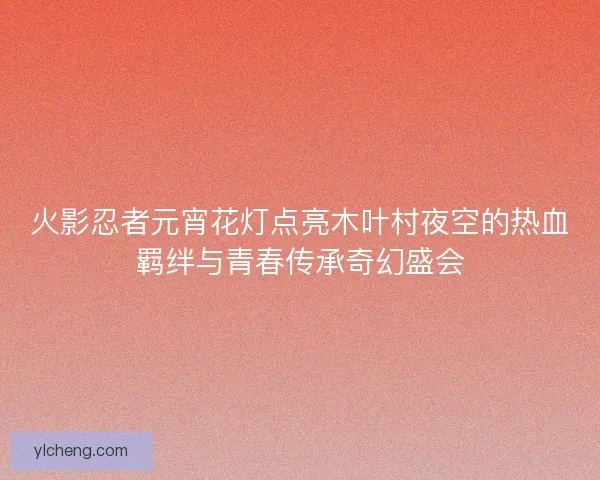 火影忍者元宵花灯点亮木叶村夜空的热血羁绊与青春传承奇幻盛会