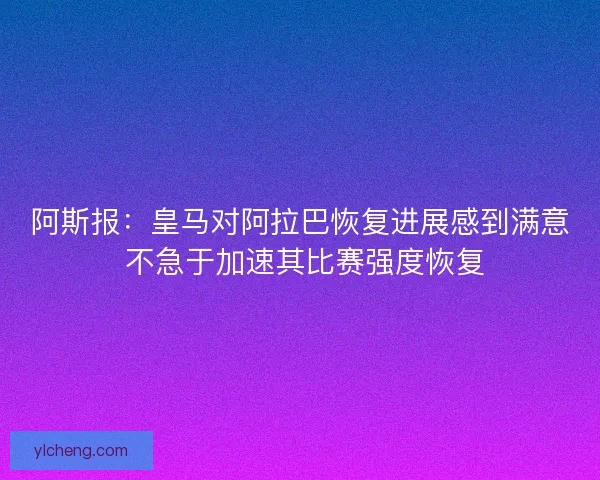 阿斯报：皇马对阿拉巴恢复进展感到满意 不急于加速其比赛强度恢复
