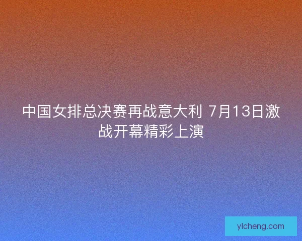 中国女排总决赛再战意大利 7月13日激战开幕精彩上演