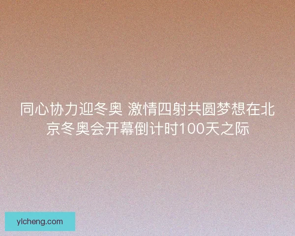 同心协力迎冬奥 激情四射共圆梦想在北京冬奥会开幕倒计时100天之际