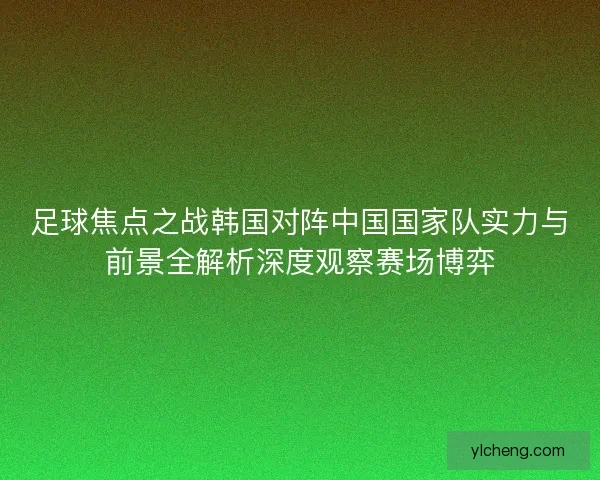 足球焦点之战韩国对阵中国国家队实力与前景全解析深度观察赛场博弈