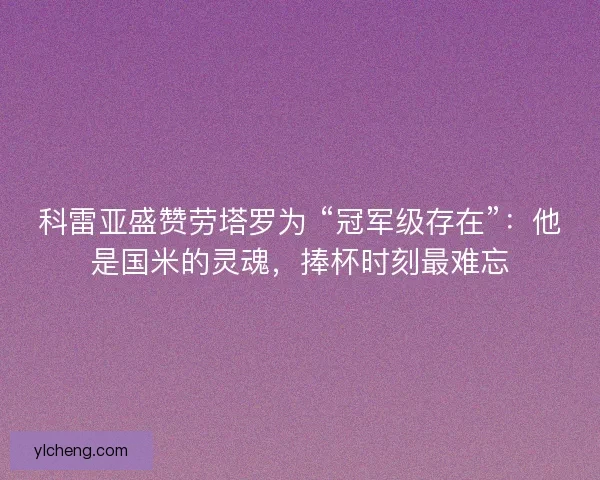 科雷亚盛赞劳塔罗为 “冠军级存在”：他是国米的灵魂，捧杯时刻最难忘