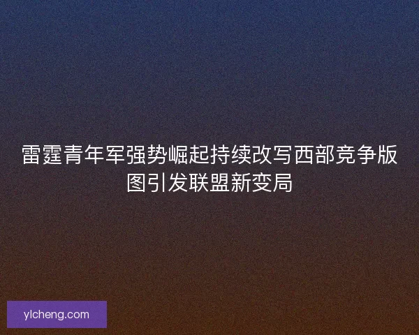 雷霆青年军强势崛起持续改写西部竞争版图引发联盟新变局