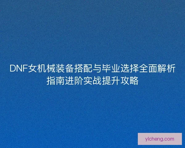 DNF女机械装备搭配与毕业选择全面解析指南进阶实战提升攻略