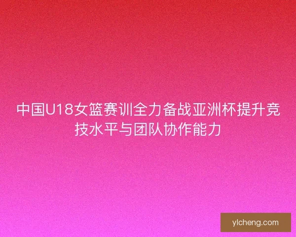 中国U18女篮赛训全力备战亚洲杯提升竞技水平与团队协作能力