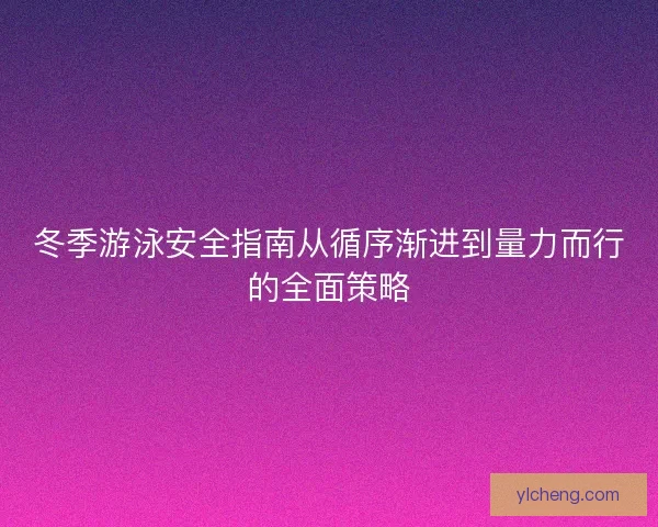 冬季游泳安全指南从循序渐进到量力而行的全面策略