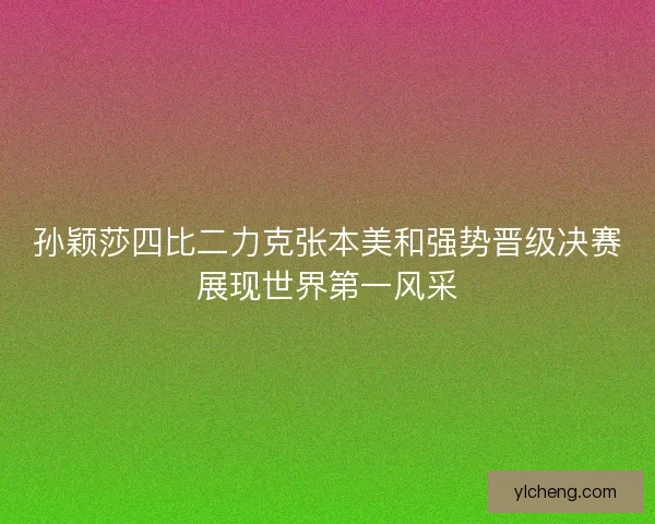 孙颖莎四比二力克张本美和强势晋级决赛展现世界第一风采