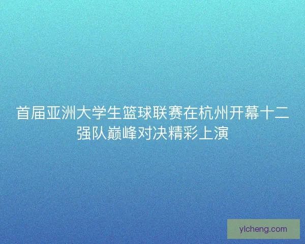 首届亚洲大学生篮球联赛在杭州开幕十二强队巅峰对决精彩上演 首届亚洲大学生篮球联赛在杭州开幕十二强队巅峰对决精彩上演