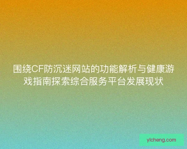 围绕CF防沉迷网站的功能解析与健康游戏指南探索综合服务平台发展现状