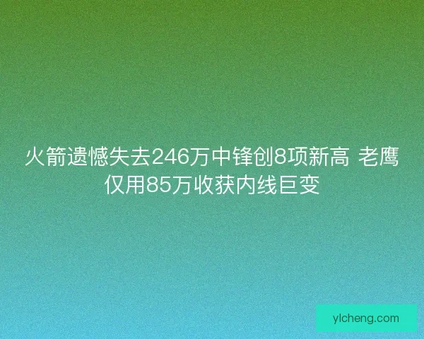 火箭遗憾失去246万中锋创8项新高 老鹰仅用85万收获内线巨变