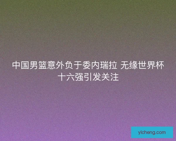 中国男篮意外负于委内瑞拉 无缘世界杯十六强引发关注