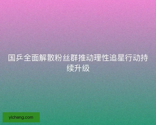国乒全面解散粉丝群推动理性追星行动持续升级