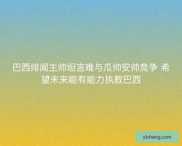 巴西绯闻主帅坦言难与瓜帅安帅竞争 希望未来能有能力执教巴西