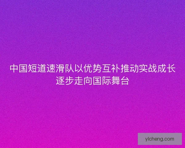 中国短道速滑队以优势互补推动实战成长逐步走向国际舞台