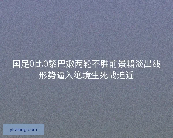 国足0比0黎巴嫩两轮不胜前景黯淡出线形势逼入绝境生死战迫近