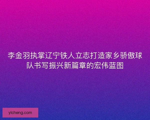 李金羽执掌辽宁铁人立志打造家乡骄傲球队书写振兴新篇章的宏伟蓝图