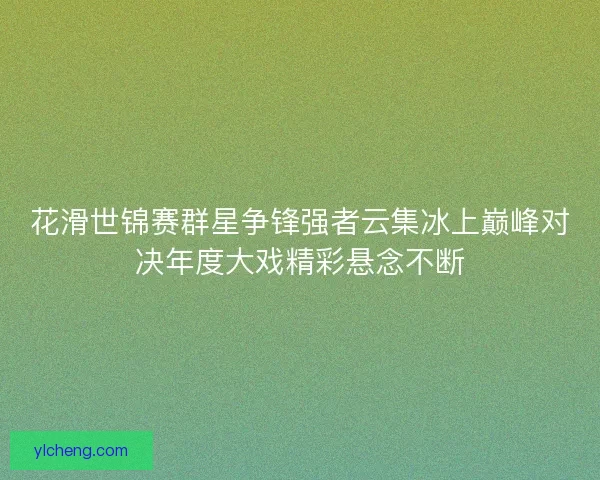 花滑世锦赛群星争锋强者云集冰上巅峰对决年度大戏精彩悬念不断