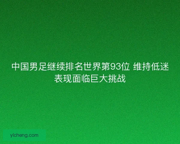 中国男足继续排名世界第93位 维持低迷表现面临巨大挑战