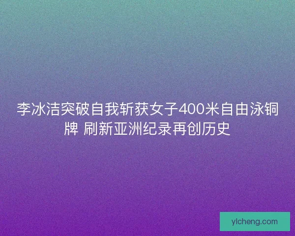 李冰洁突破自我斩获女子400米自由泳铜牌 刷新亚洲纪录再创历史