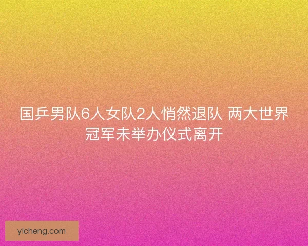 国乒男队6人女队2人悄然退队 两大世界冠军未举办仪式离开 国乒男队6人女队2人悄然退队 两大世界冠军未举办仪式离开