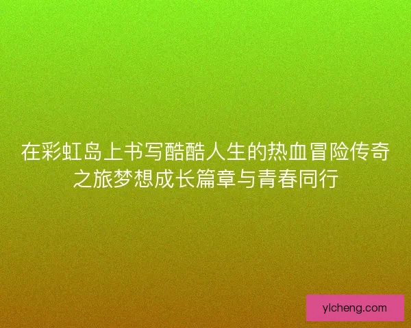 在彩虹岛上书写酷酷人生的热血冒险传奇之旅梦想成长篇章与青春同行 在彩虹岛上书写酷酷人生的热血冒险传奇之旅梦想成长篇章与青春同行
