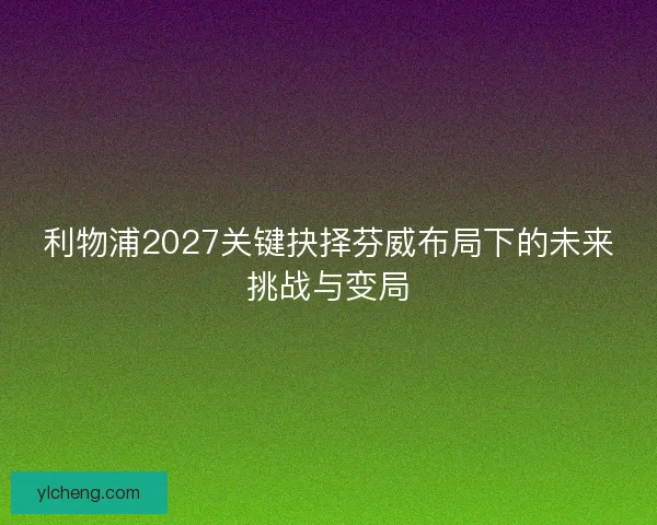利物浦2027关键抉择芬威布局下的未来挑战与变局