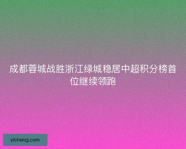 成都蓉城战胜浙江绿城稳居中超积分榜首位继续领跑